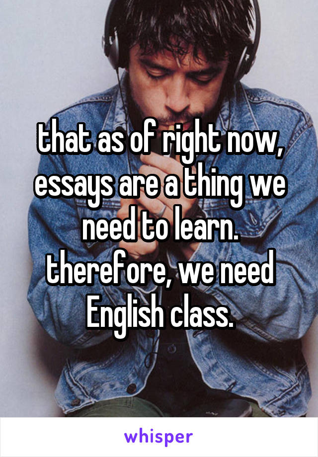 that as of right now, essays are a thing we need to learn. therefore, we need English class.