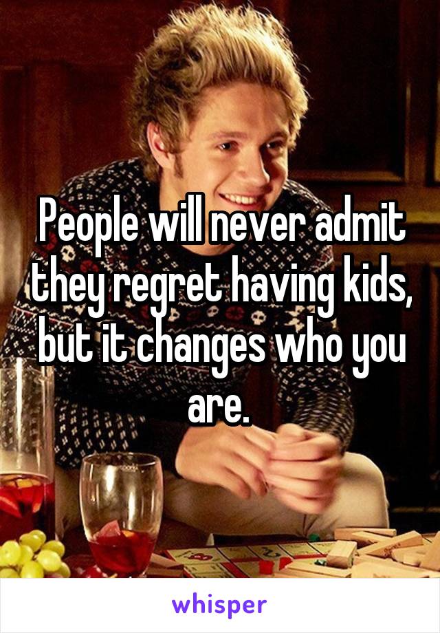 People will never admit they regret having kids, but it changes who you are. 