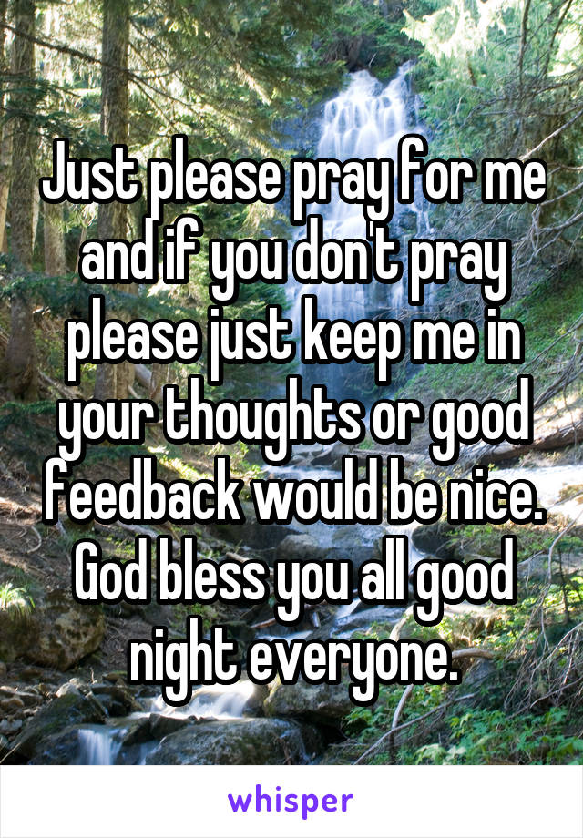 Just please pray for me and if you don't pray please just keep me in your thoughts or good feedback would be nice. God bless you all good night everyone.