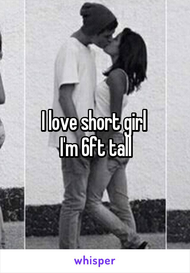 I love short girl 
I'm 6ft tall