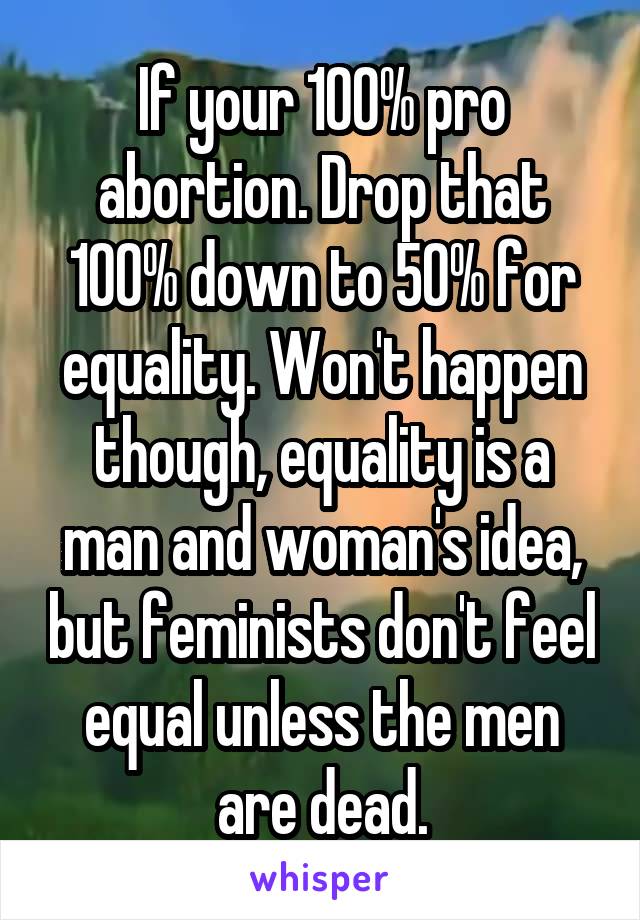 If your 100% pro abortion. Drop that 100% down to 50% for equality. Won't happen though, equality is a man and woman's idea, but feminists don't feel equal unless the men are dead.