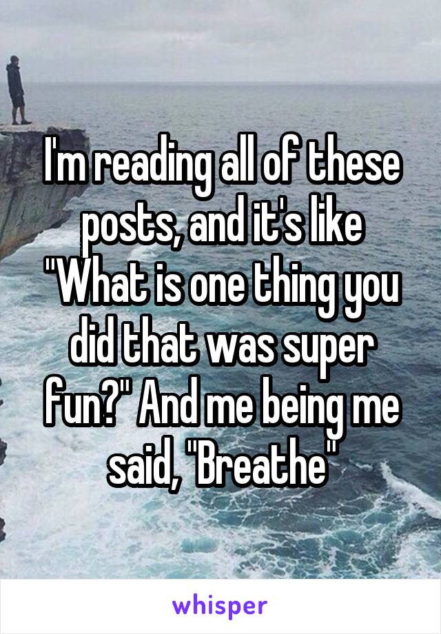 I'm reading all of these posts, and it's like "What is one thing you did that was super fun?" And me being me said, "Breathe"