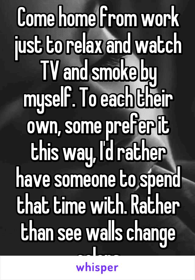 Come home from work just to relax and watch TV and smoke by myself. To each their own, some prefer it this way, I'd rather have someone to spend that time with. Rather than see walls change colors