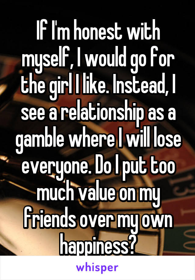 If I'm honest with myself, I would go for the girl I like. Instead, I see a relationship as a gamble where I will lose everyone. Do I put too much value on my friends over my own happiness?