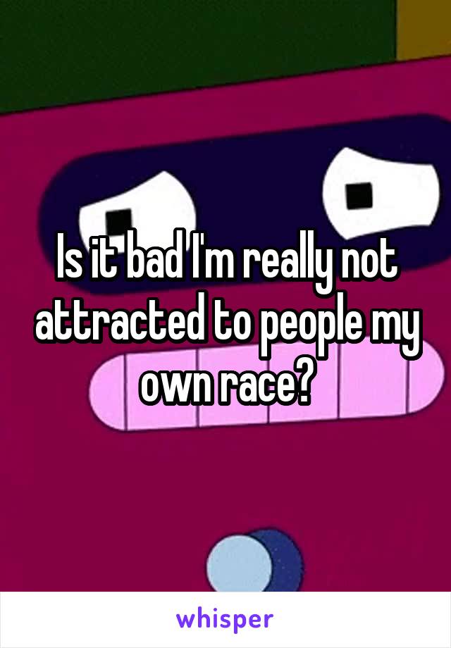 Is it bad I'm really not attracted to people my own race?