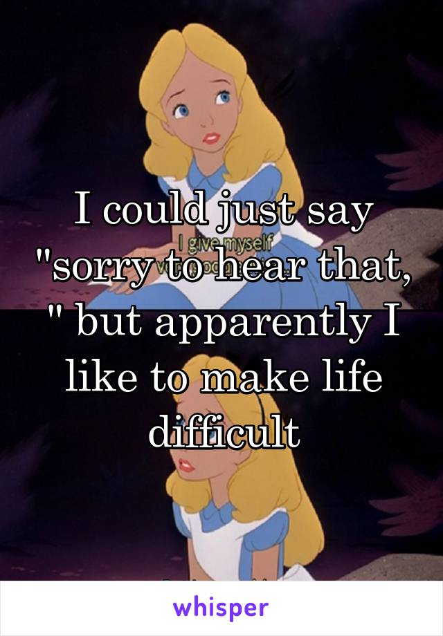 I could just say "sorry to hear that, " but apparently I like to make life difficult