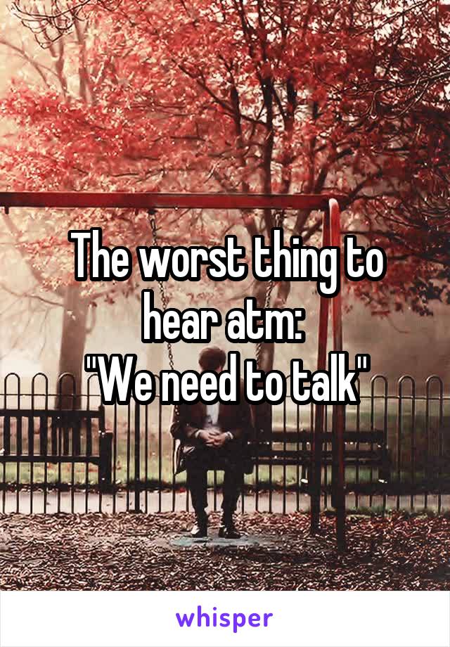 The worst thing to hear atm: 
"We need to talk"