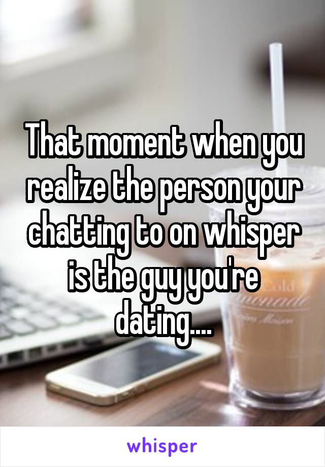 That moment when you realize the person your chatting to on whisper is the guy you're dating....