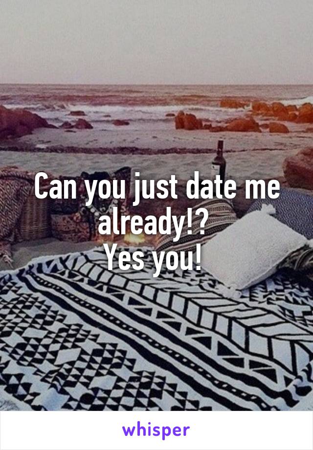 Can you just date me already!? 
Yes you! 