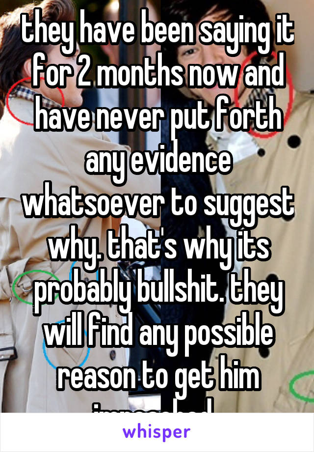 they have been saying it for 2 months now and have never put forth any evidence whatsoever to suggest why. that's why its probably bullshit. they will find any possible reason to get him impeached. 