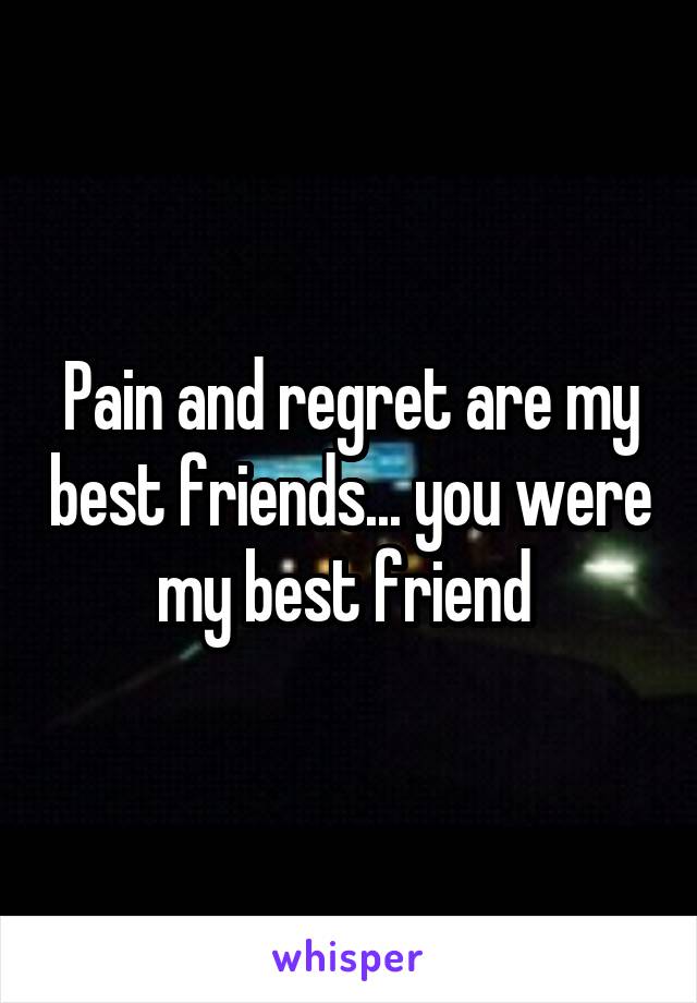 Pain and regret are my best friends... you were my best friend 