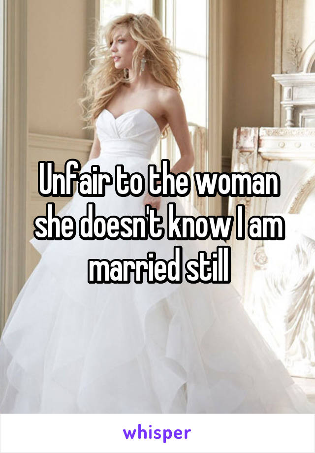 Unfair to the woman she doesn't know I am married still