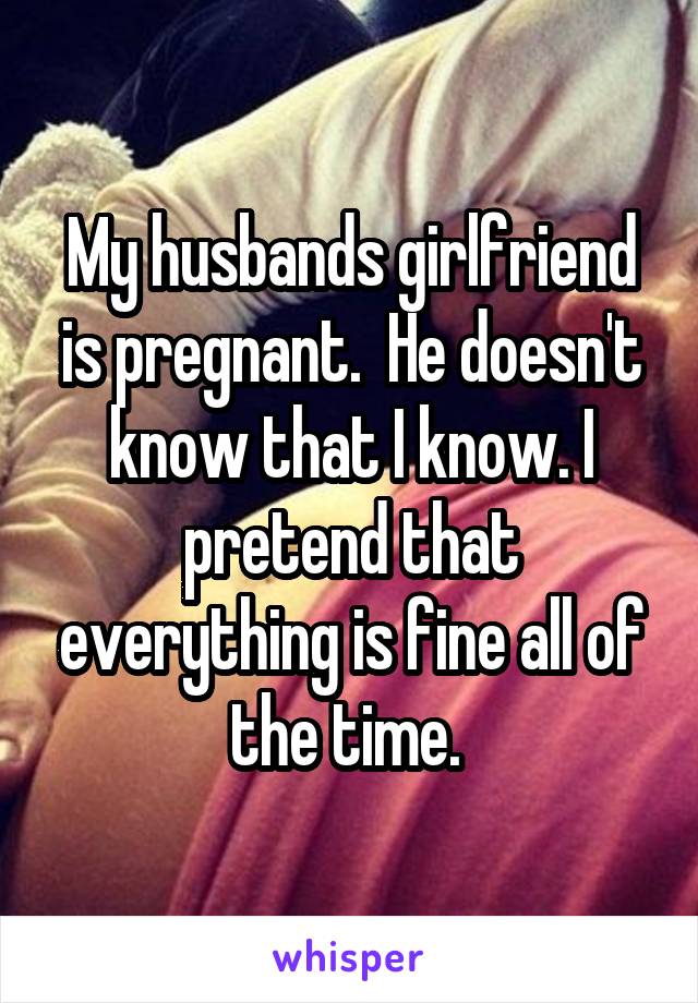 My husbands girlfriend is pregnant.  He doesn't know that I know. I pretend that everything is fine all of the time. 