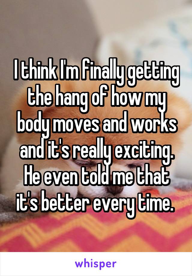 I think I'm finally getting the hang of how my body moves and works and it's really exciting. He even told me that it's better every time. 