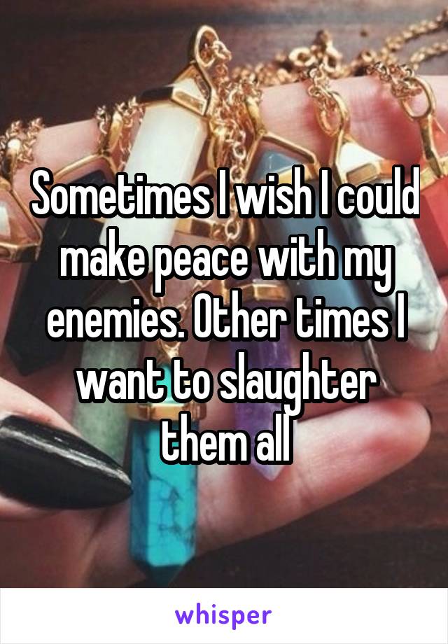 Sometimes I wish I could make peace with my enemies. Other times I want to slaughter them all