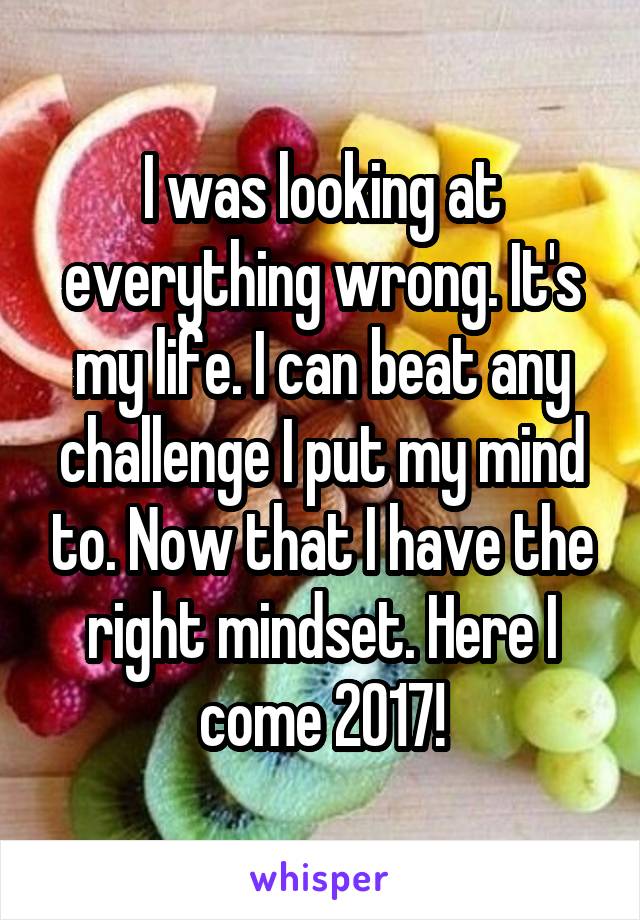 I was looking at everything wrong. It's my life. I can beat any challenge I put my mind to. Now that I have the right mindset. Here I come 2017!