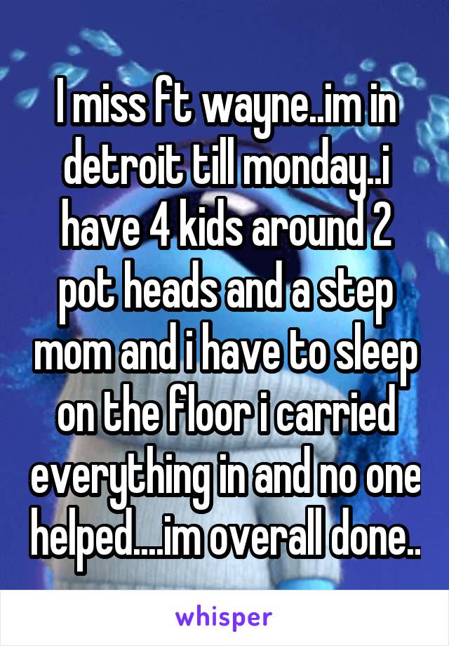 I miss ft wayne..im in detroit till monday..i have 4 kids around 2 pot heads and a step mom and i have to sleep on the floor i carried everything in and no one helped....im overall done..