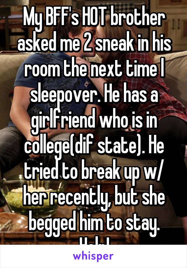 My BFF's HOT brother asked me 2 sneak in his room the next time I sleepover. He has a girlfriend who is in college(dif state). He tried to break up w/ her recently, but she begged him to stay. Help!