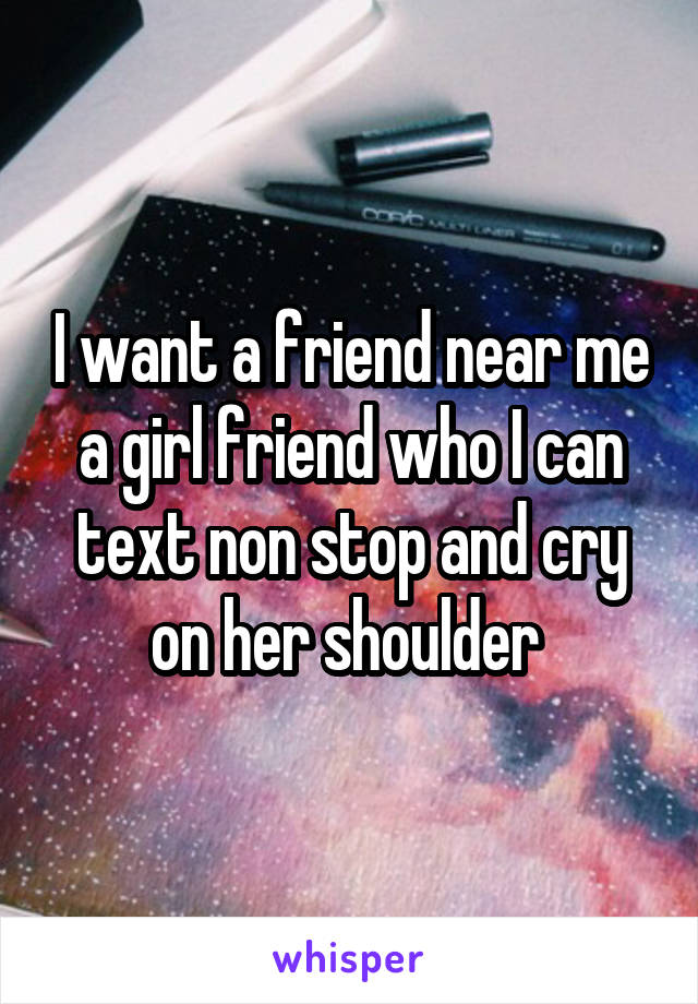 I want a friend near me a girl friend who I can text non stop and cry on her shoulder 