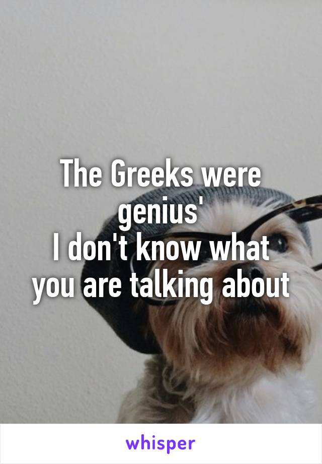 The Greeks were genius'
I don't know what you are talking about