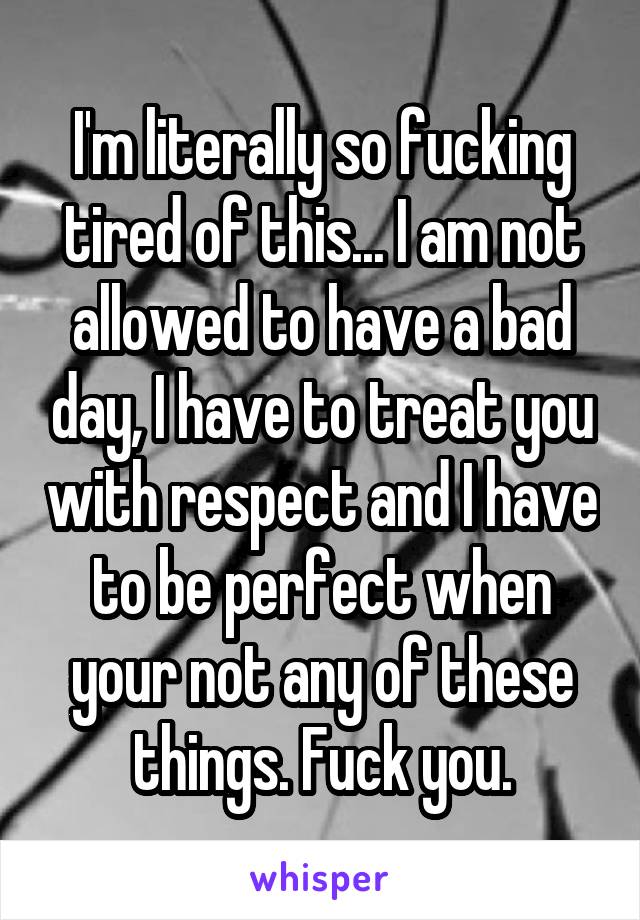 I'm literally so fucking tired of this... I am not allowed to have a bad day, I have to treat you with respect and I have to be perfect when your not any of these things. Fuck you.