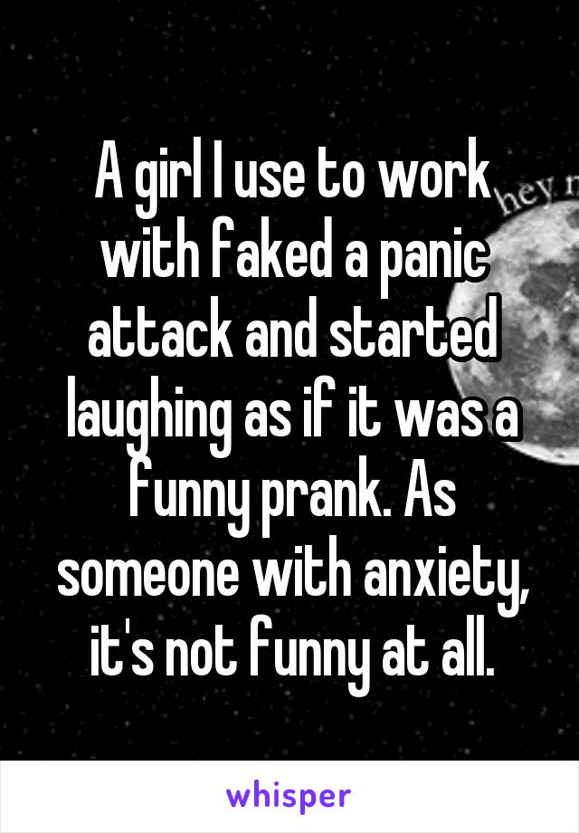 A girl I use to work with faked a panic attack and started laughing as if it was a funny prank. As someone with anxiety, it's not funny at all.