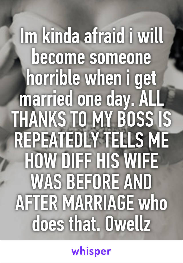 Im kinda afraid i will become someone horrible when i get married one day. ALL THANKS TO MY BOSS IS REPEATEDLY TELLS ME HOW DIFF HIS WIFE WAS BEFORE AND AFTER MARRIAGE who does that. Owellz