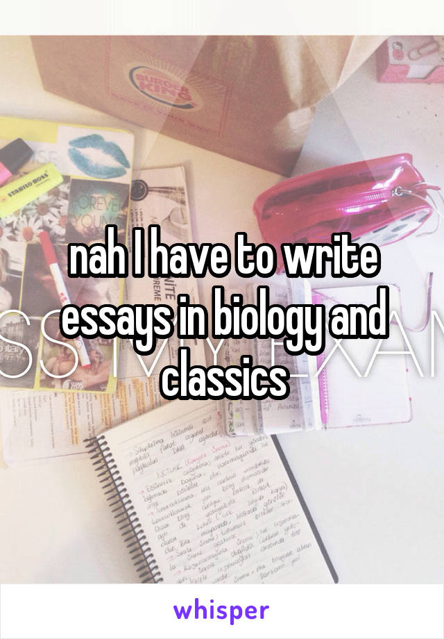 nah I have to write essays in biology and classics