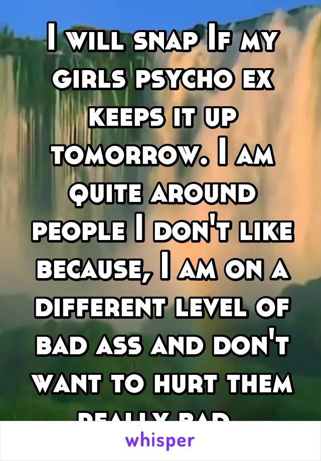 I will snap If my girls psycho ex keeps it up tomorrow. I am quite around people I don't like because, I am on a different level of bad ass and don't want to hurt them really bad. 