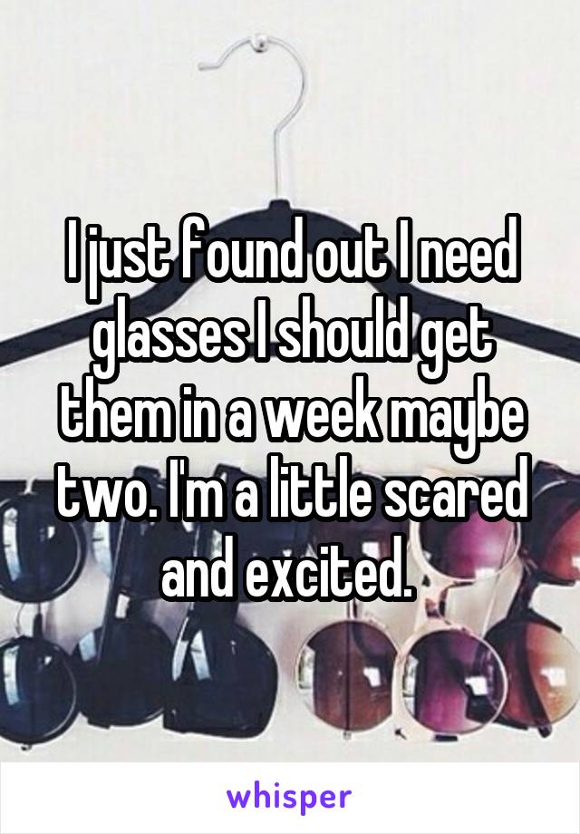 I just found out I need glasses I should get them in a week maybe two. I'm a little scared and excited. 