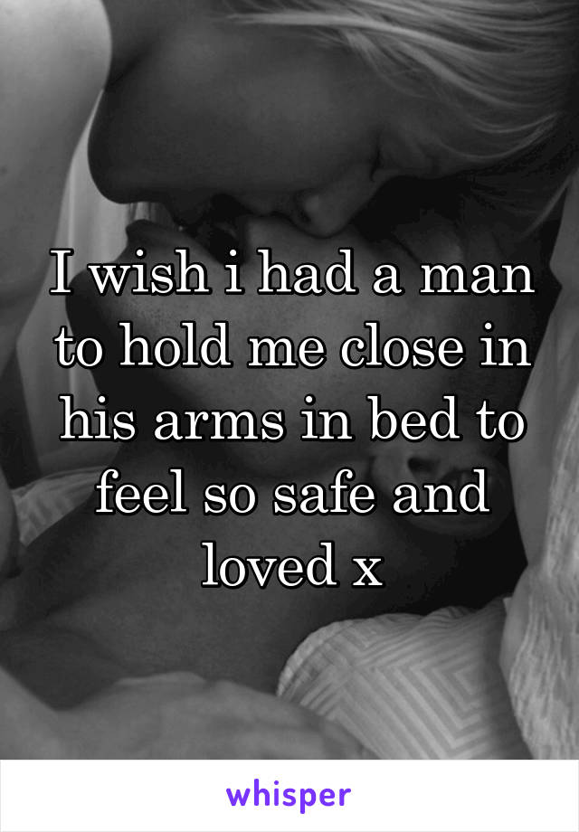 I wish i had a man to hold me close in his arms in bed to feel so safe and loved x