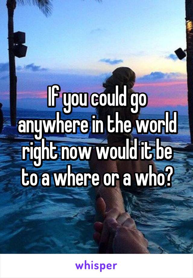 If you could go anywhere in the world right now would it be to a where or a who?