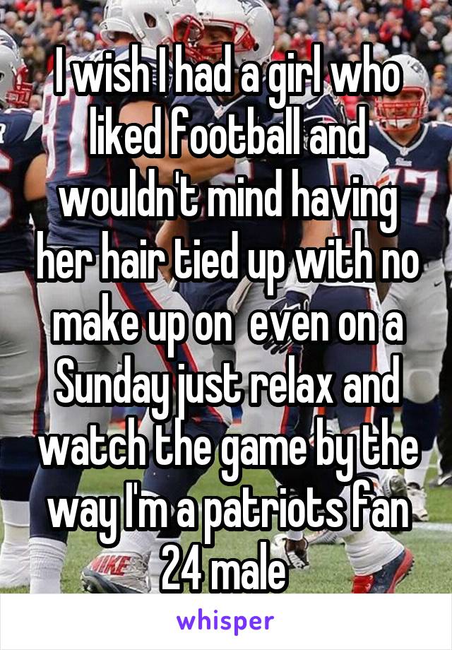 I wish I had a girl who liked football and wouldn't mind having her hair tied up with no make up on  even on a Sunday just relax and watch the game by the way I'm a patriots fan 24 male 