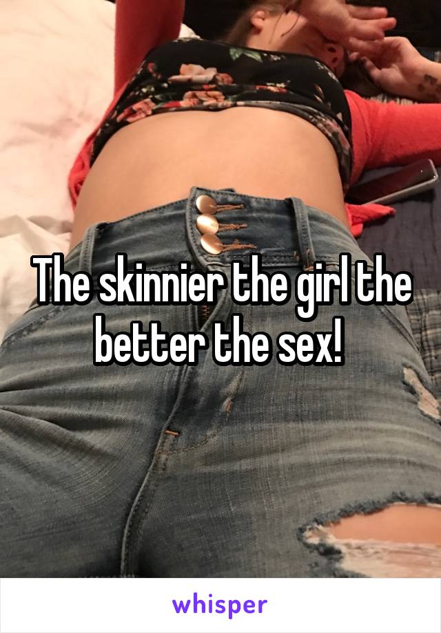 The skinnier the girl the better the sex! 