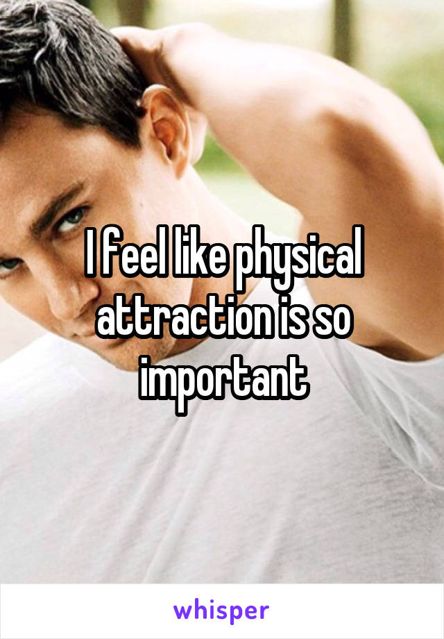 I feel like physical attraction is so important