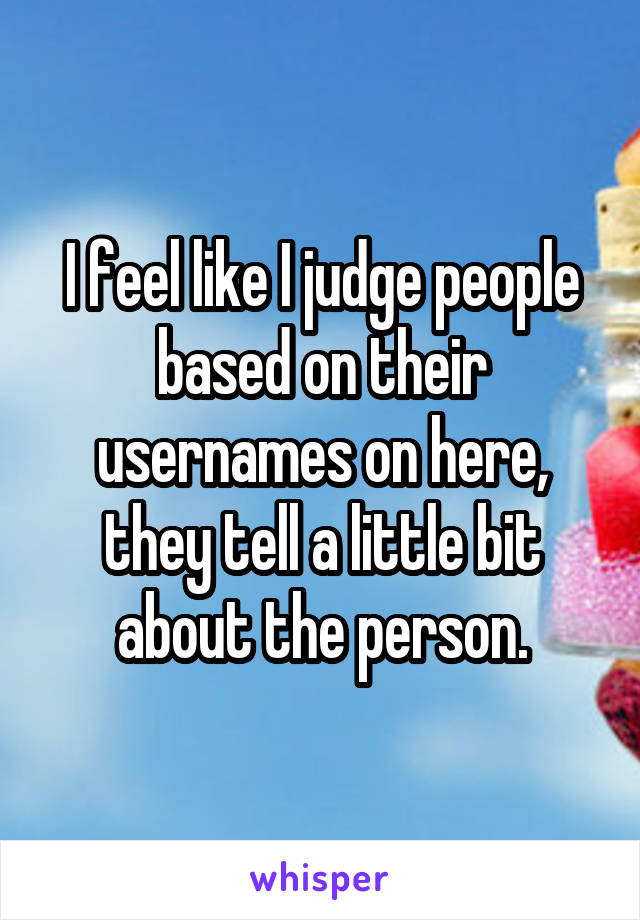 I feel like I judge people based on their usernames on here, they tell a little bit about the person.