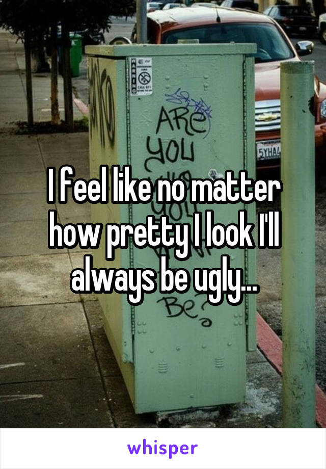 I feel like no matter how pretty I look I'll always be ugly...