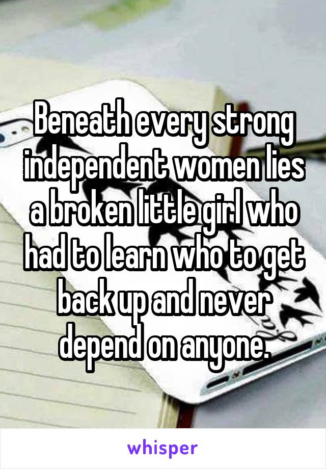 Beneath every strong independent women lies a broken little girl who had to learn who to get back up and never depend on anyone.