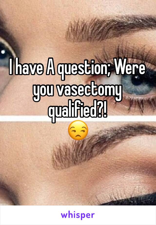 I have A question; Were you vasectomy qualified?!
😒
