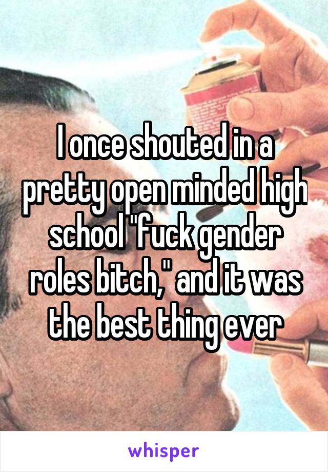 I once shouted in a pretty open minded high school "fuck gender roles bitch," and it was the best thing ever