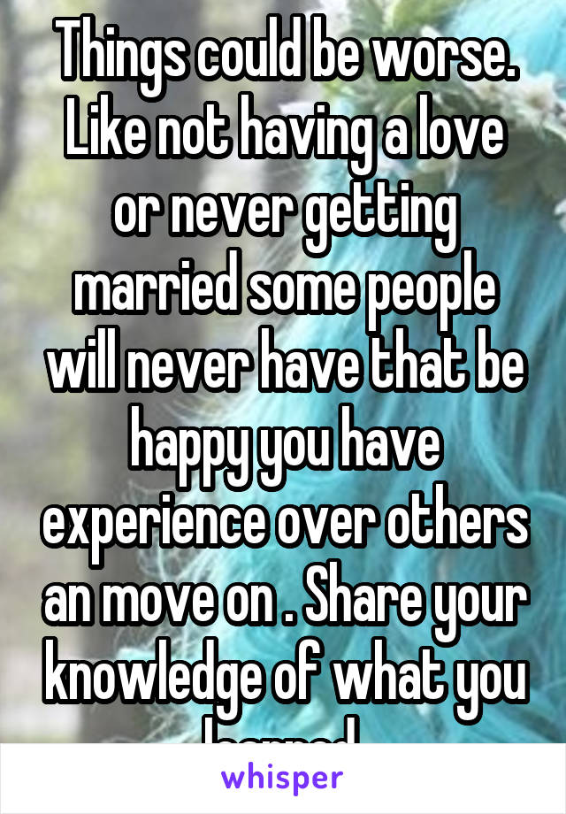 Things could be worse. Like not having a love or never getting married some people will never have that be happy you have experience over others an move on . Share your knowledge of what you learned 