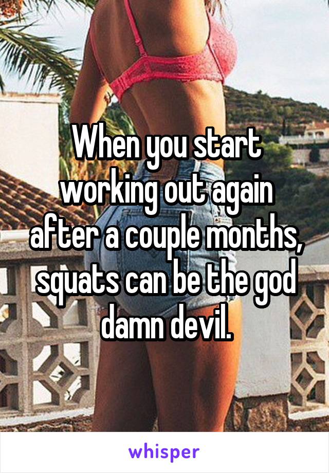 When you start working out again after a couple months, squats can be the god damn devil.