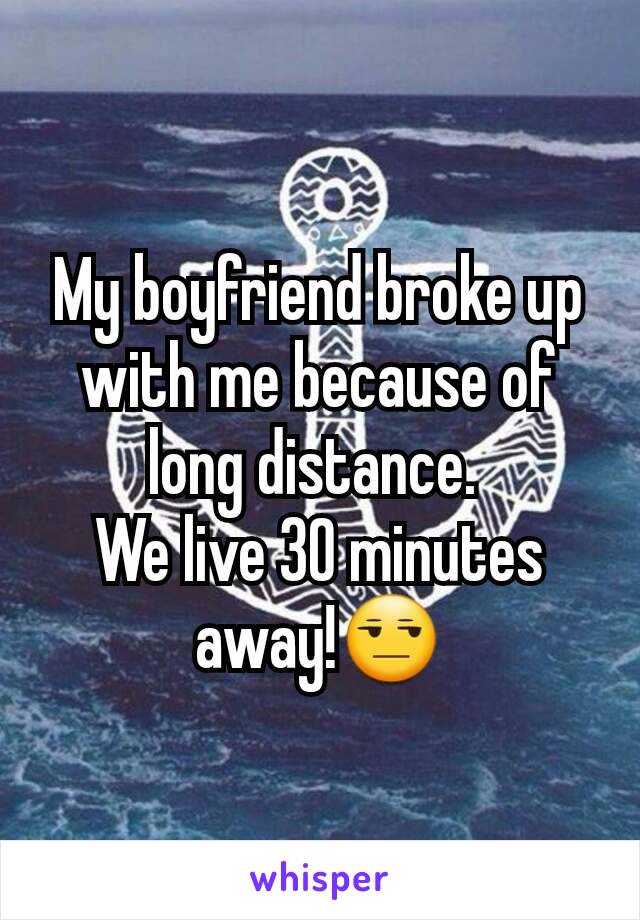 My boyfriend broke up with me because of long distance. 
We live 30 minutes away!😒