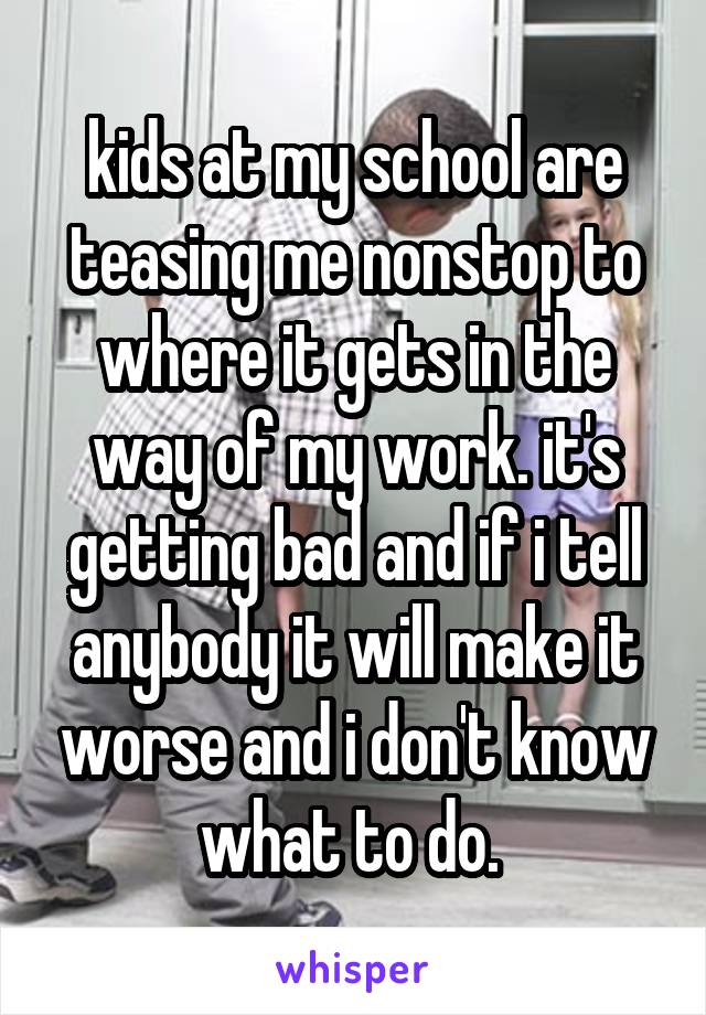 kids at my school are teasing me nonstop to where it gets in the way of my work. it's getting bad and if i tell anybody it will make it worse and i don't know what to do. 