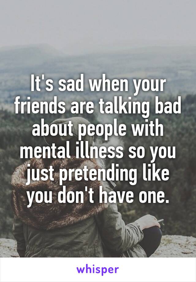 It's sad when your friends are talking bad about people with mental illness so you just pretending like you don't have one.