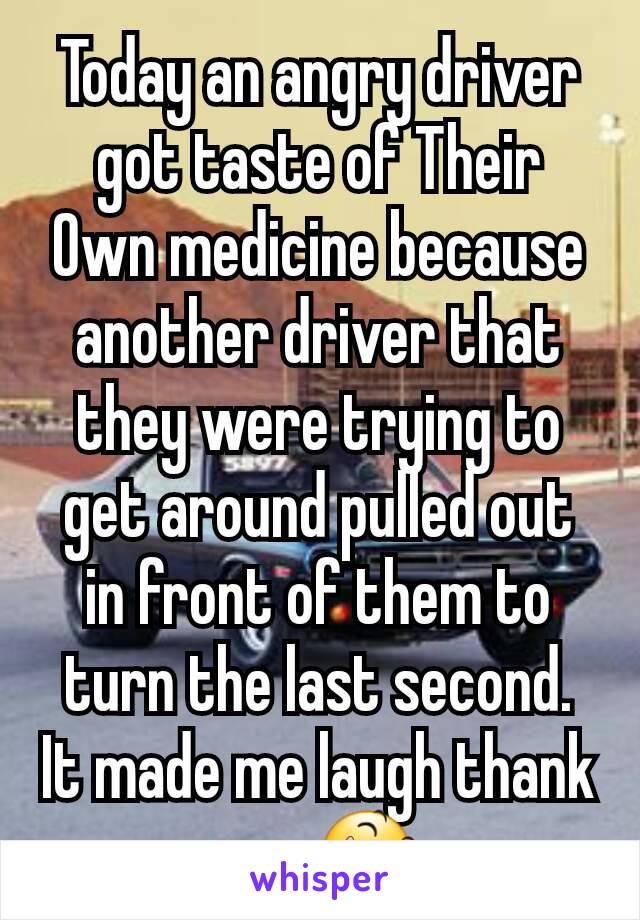 Today an angry driver got taste of Their Own medicine because another driver that they were trying to get around pulled out in front of them to turn the last second. It made me laugh thank you 😆