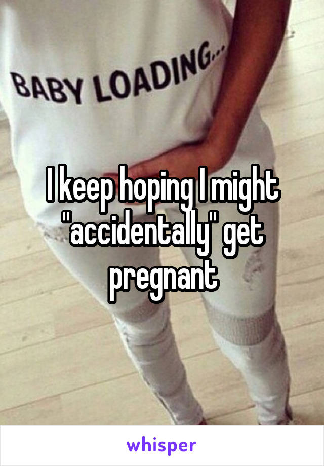 I keep hoping I might "accidentally" get pregnant