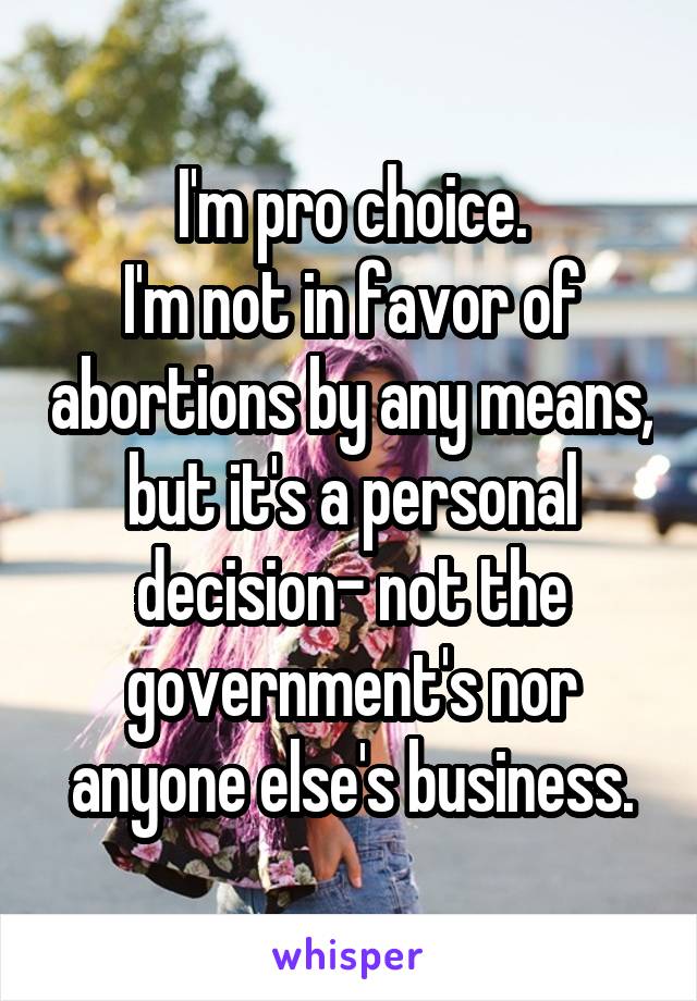 I'm pro choice.
I'm not in favor of abortions by any means, but it's a personal decision- not the government's nor anyone else's business.