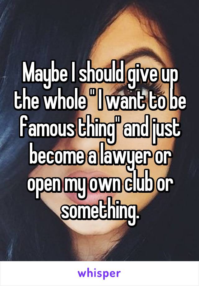 Maybe I should give up the whole " I want to be famous thing" and just become a lawyer or open my own club or something.