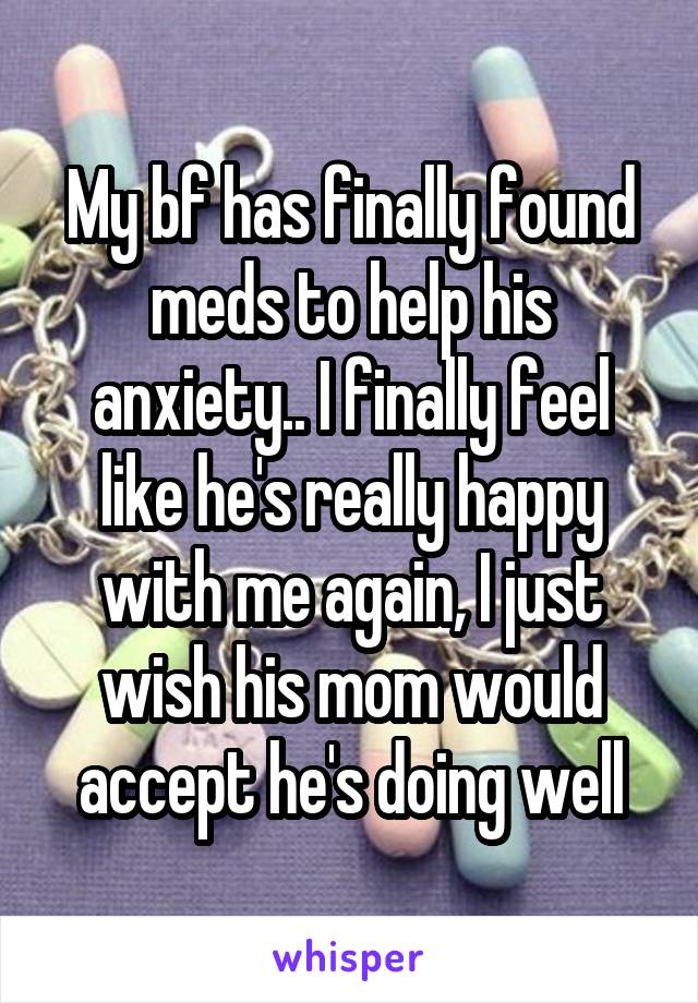 My bf has finally found meds to help his anxiety.. I finally feel like he's really happy with me again, I just wish his mom would accept he's doing well